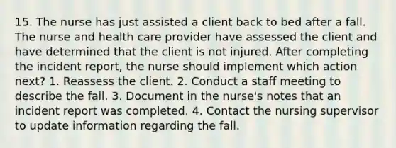 15. The nurse has just assisted a client back to bed after a fall. The nurse and health care provider have assessed the client and have determined that the client is not injured. After completing the incident report, the nurse should implement which action next? 1. Reassess the client. 2. Conduct a staff meeting to describe the fall. 3. Document in the nurse's notes that an incident report was completed. 4. Contact the nursing supervisor to update information regarding the fall.