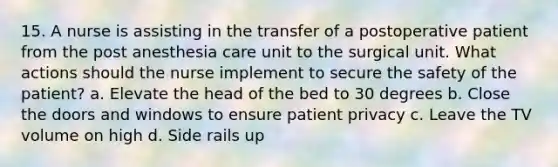 15. A nurse is assisting in the transfer of a postoperative patient from the post anesthesia care unit to the surgical unit. What actions should the nurse implement to secure the safety of the patient? a. Elevate the head of the bed to 30 degrees b. Close the doors and windows to ensure patient privacy c. Leave the TV volume on high d. Side rails up