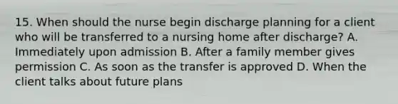 15. When should the nurse begin discharge planning for a client who will be transferred to a nursing home after discharge? A. Immediately upon admission B. After a family member gives permission C. As soon as the transfer is approved D. When the client talks about future plans