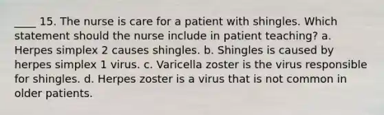 ____ 15. The nurse is care for a patient with shingles. Which statement should the nurse include in patient teaching? a. Herpes simplex 2 causes shingles. b. Shingles is caused by herpes simplex 1 virus. c. Varicella zoster is the virus responsible for shingles. d. Herpes zoster is a virus that is not common in older patients.