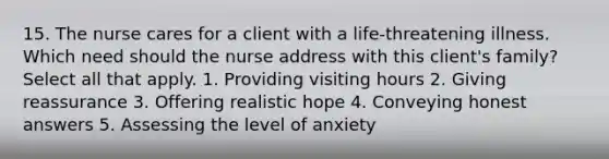 15. The nurse cares for a client with a life-threatening illness. Which need should the nurse address with this client's family? Select all that apply. 1. Providing visiting hours 2. Giving reassurance 3. Offering realistic hope 4. Conveying honest answers 5. Assessing the level of anxiety