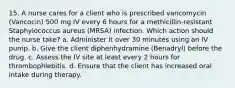 15. A nurse cares for a client who is prescribed vancomycin (Vancocin) 500 mg IV every 6 hours for a methicillin-resistant Staphylococcus aureus (MRSA) infection. Which action should the nurse take? a. Administer it over 30 minutes using an IV pump. b. Give the client diphenhydramine (Benadryl) before the drug. c. Assess the IV site at least every 2 hours for thrombophlebitis. d. Ensure that the client has increased oral intake during therapy.