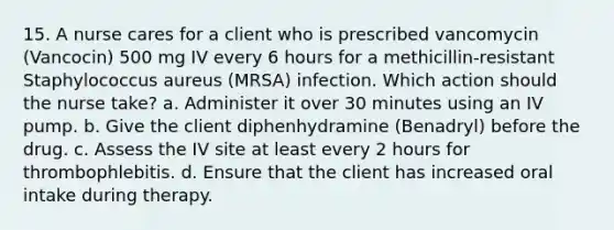 15. A nurse cares for a client who is prescribed vancomycin (Vancocin) 500 mg IV every 6 hours for a methicillin-resistant Staphylococcus aureus (MRSA) infection. Which action should the nurse take? a. Administer it over 30 minutes using an IV pump. b. Give the client diphenhydramine (Benadryl) before the drug. c. Assess the IV site at least every 2 hours for thrombophlebitis. d. Ensure that the client has increased oral intake during therapy.