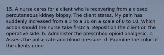 15. A nurse cares for a client who is recovering from a closed percutaneous kidney biopsy. The client states, My pain has suddenly increased from a 3 to a 10 on a scale of 0 to 10. Which action should the nurse take first? a. Reposition the client on the operative side. b. Administer the prescribed opioid analgesic. c. Assess the pulse rate and blood pressure. d. Examine the color of the clients urine.