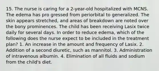 15. The nurse is caring for a 2-year-old hospitalized with MCNS. The edema has pro gressed from periorbital to generalized. The skin appears stretched, and areas of breakdown are noted over the bony prominences. The child has been receiving Lasix twice daily for several days. In order to reduce edema, which of the following does the nurse expect to be included in the treatment plan? 1. An increase in the amount and frequency of Lasix. 2. Addition of a second diuretic, such as mannitol. 3. Administration of intravenous albumin. 4. Elimination of all fluids and sodium from the child's diet.