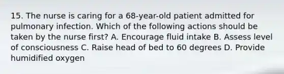 15. The nurse is caring for a 68-year-old patient admitted for pulmonary infection. Which of the following actions should be taken by the nurse first? A. Encourage fluid intake B. Assess level of consciousness C. Raise head of bed to 60 degrees D. Provide humidified oxygen