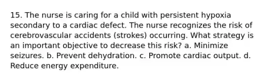 15. The nurse is caring for a child with persistent hypoxia secondary to a cardiac defect. The nurse recognizes the risk of cerebrovascular accidents (strokes) occurring. What strategy is an important objective to decrease this risk? a. Minimize seizures. b. Prevent dehydration. c. Promote cardiac output. d. Reduce energy expenditure.