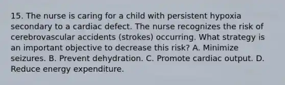 15. The nurse is caring for a child with persistent hypoxia secondary to a cardiac defect. The nurse recognizes the risk of cerebrovascular accidents (strokes) occurring. What strategy is an important objective to decrease this risk? A. Minimize seizures. B. Prevent dehydration. C. Promote cardiac output. D. Reduce energy expenditure.