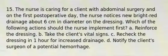 15. The nurse is caring for a client with abdominal surgery and on the first postoperative day, the nurse notices new bright-red drainage about 6 cm in diameter on the dressing. Which of the following actions should the nurse implement first? a. Reinforce the dressing. b. Take the client's vital signs. c. Recheck the dressing in 1 hour for increased drainage. d. Notify the client's surgeon of a potential hemorrhage.