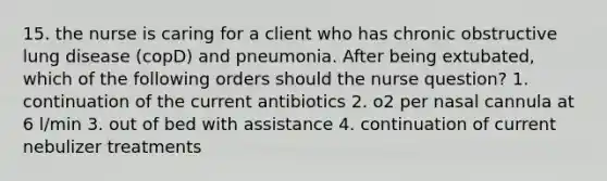 15. the nurse is caring for a client who has chronic obstructive lung disease (copD) and pneumonia. After being extubated, which of the following orders should the nurse question? 1. continuation of the current antibiotics 2. o2 per nasal cannula at 6 l/min 3. out of bed with assistance 4. continuation of current nebulizer treatments