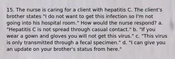 15. The nurse is caring for a client with hepatitis C. The client's brother states "I do not want to get this infection so I'm not going into his hospital room." How would the nurse respond? a. "Hepatitis C is not spread through casual contact." b. "If you wear a gown and gloves you will not get this virus." c. "This virus is only transmitted through a fecal specimen." d. "I can give you an update on your brother's status from here."