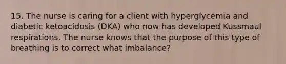 15. The nurse is caring for a client with hyperglycemia and diabetic ketoacidosis (DKA) who now has developed Kussmaul respirations. The nurse knows that the purpose of this type of breathing is to correct what imbalance?