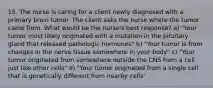 15. The nurse is caring for a client newly diagnosed with a primary brain tumor. The client asks the nurse where the tumor came from. What would be the nurse's best response? a) "Your tumor most likely originated with a mutation in the pituitary gland that released pathologic hormones" b) "Your tumor is from changes in the nerve tissue somewhere in your body" c) "Your tumor originated from somewhere outside the CNS from a cell just like other cells" d) "Your tumor originated from a single cell that is genetically different from nearby cells"