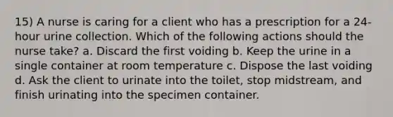 15) A nurse is caring for a client who has a prescription for a 24-hour urine collection. Which of the following actions should the nurse take? a. Discard the first voiding b. Keep the urine in a single container at room temperature c. Dispose the last voiding d. Ask the client to urinate into the toilet, stop midstream, and finish urinating into the specimen container.