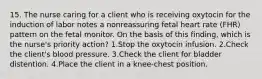 15. The nurse caring for a client who is receiving oxytocin for the induction of labor notes a nonreassuring fetal heart rate (FHR) pattern on the fetal monitor. On the basis of this finding, which is the nurse's priority action? 1.Stop the oxytocin infusion. 2.Check the client's blood pressure. 3.Check the client for bladder distention. 4.Place the client in a knee-chest position.