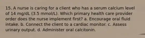 15. A nurse is caring for a client who has a serum calcium level of 14 mg/dL (3.5 mmol/L). Which primary health care provider order does the nurse implement first? a. Encourage oral fluid intake. b. Connect the client to a cardiac monitor. c. Assess urinary output. d. Administer oral calcitonin.