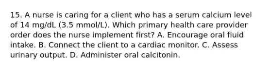 15. A nurse is caring for a client who has a serum calcium level of 14 mg/dL (3.5 mmol/L). Which primary health care provider order does the nurse implement first? A. Encourage oral fluid intake. B. Connect the client to a cardiac monitor. C. Assess urinary output. D. Administer oral calcitonin.