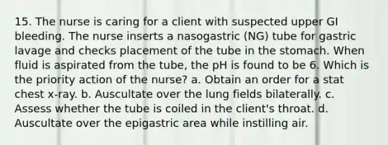 15. The nurse is caring for a client with suspected upper GI bleeding. The nurse inserts a nasogastric (NG) tube for gastric lavage and checks placement of the tube in the stomach. When fluid is aspirated from the tube, the pH is found to be 6. Which is the priority action of the nurse? a. Obtain an order for a stat chest x-ray. b. Auscultate over the lung fields bilaterally. c. Assess whether the tube is coiled in the client's throat. d. Auscultate over the epigastric area while instilling air.