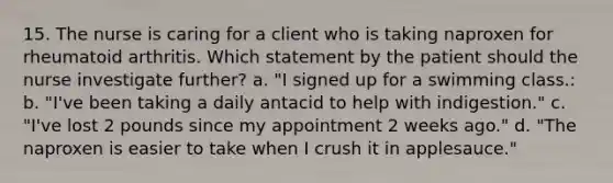 15. The nurse is caring for a client who is taking naproxen for rheumatoid arthritis. Which statement by the patient should the nurse investigate further? a. "I signed up for a swimming class.: b. "I've been taking a daily antacid to help with indigestion." c. "I've lost 2 pounds since my appointment 2 weeks ago." d. "The naproxen is easier to take when I crush it in applesauce."