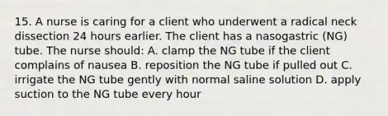 15. A nurse is caring for a client who underwent a radical neck dissection 24 hours earlier. The client has a nasogastric (NG) tube. The nurse should: A. clamp the NG tube if the client complains of nausea B. reposition the NG tube if pulled out C. irrigate the NG tube gently with normal saline solution D. apply suction to the NG tube every hour