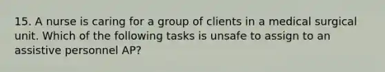 15. A nurse is caring for a group of clients in a medical surgical unit. Which of the following tasks is unsafe to assign to an assistive personnel AP?