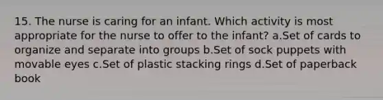 15. The nurse is caring for an infant. Which activity is most appropriate for the nurse to offer to the infant? a.Set of cards to organize and separate into groups b.Set of sock puppets with movable eyes c.Set of plastic stacking rings d.Set of paperback book