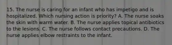 15. The nurse is caring for an infant who has impetigo and is hospitalized. Which nursing action is priority? A. The nurse soaks the skin with warm water. B. The nurse applies topical antibiotics to the lesions. C. The nurse follows contact precautions. D. The nurse applies elbow restraints to the infant.