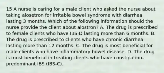 15 A nurse is caring for a male client who asked the nurse about taking alosetron for irritable bowel syndrome with diarrhea lasting 3 months. Which of the following information should the nurse provide the client about alostron? A. The drug is prescribed to female clients who have IBS-D lasting more than 6 months. B. The drug is prescribed to clients who have chronic diarrhea lasting more than 12 months. C. The drug is most beneficial for male clients who have inflammatory bowel disease. D. The drug is most beneficial in treating clients who have constipation-predominant IBS (IBS-C).