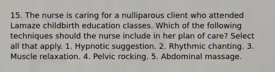 15. The nurse is caring for a nulliparous client who attended Lamaze childbirth education classes. Which of the following techniques should the nurse include in her plan of care? Select all that apply. 1. Hypnotic suggestion. 2. Rhythmic chanting. 3. Muscle relaxation. 4. Pelvic rocking. 5. Abdominal massage.