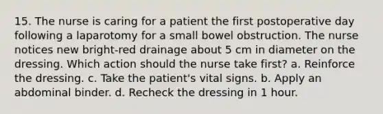 15. The nurse is caring for a patient the first postoperative day following a laparotomy for a small bowel obstruction. The nurse notices new bright-red drainage about 5 cm in diameter on the dressing. Which action should the nurse take first? a. Reinforce the dressing. c. Take the patient's vital signs. b. Apply an abdominal binder. d. Recheck the dressing in 1 hour.