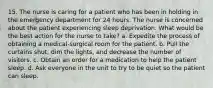 15. The nurse is caring for a patient who has been in holding in the emergency department for 24 hours. The nurse is concerned about the patient experiencing sleep deprivation. What would be the best action for the nurse to take? a. Expedite the process of obtaining a medical-surgical room for the patient. b. Pull the curtains shut, dim the lights, and decrease the number of visitors. c. Obtain an order for a medication to help the patient sleep. d. Ask everyone in the unit to try to be quiet so the patient can sleep.