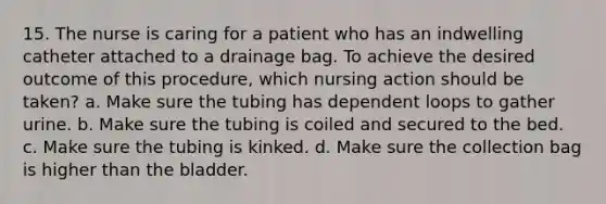 15. The nurse is caring for a patient who has an indwelling catheter attached to a drainage bag. To achieve the desired outcome of this procedure, which nursing action should be taken? a. Make sure the tubing has dependent loops to gather urine. b. Make sure the tubing is coiled and secured to the bed. c. Make sure the tubing is kinked. d. Make sure the collection bag is higher than the bladder.