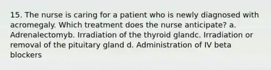 15. The nurse is caring for a patient who is newly diagnosed with acromegaly. Which treatment does the nurse anticipate? a. Adrenalectomyb. Irradiation of the thyroid glandc. Irradiation or removal of the pituitary gland d. Administration of IV beta blockers