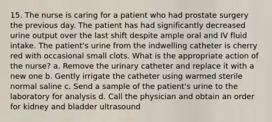 15. The nurse is caring for a patient who had prostate surgery the previous day. The patient has had significantly decreased urine output over the last shift despite ample oral and IV fluid intake. The patient's urine from the indwelling catheter is cherry red with occasional small clots. What is the appropriate action of the nurse? a. Remove the urinary catheter and replace it with a new one b. Gently irrigate the catheter using warmed sterile normal saline c. Send a sample of the patient's urine to the laboratory for analysis d. Call the physician and obtain an order for kidney and bladder ultrasound