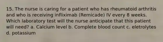 15. The nurse is caring for a patient who has rheumatoid arthritis and who is receiving infliximab (Remicade) IV every 8 weeks. Which laboratory test will the nurse anticipate that this patient will need? a. Calcium level b. Complete blood count c. eletrolytes d. potassium