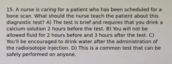 15. A nurse is caring for a patient who has been scheduled for a bone scan. What should the nurse teach the patient about this diagnostic test? A) The test is brief and requires that you drink a calcium solution 2 hours before the test. B) You will not be allowed fluid for 2 hours before and 3 hours after the test. C) You'll be encouraged to drink water after the administration of the radioisotope injection. D) This is a common test that can be safely performed on anyone.