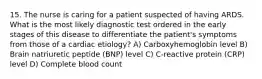 15. The nurse is caring for a patient suspected of having ARDS. What is the most likely diagnostic test ordered in the early stages of this disease to differentiate the patient's symptoms from those of a cardiac etiology? A) Carboxyhemoglobin level B) Brain natriuretic peptide (BNP) level C) C-reactive protein (CRP) level D) Complete blood count