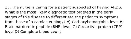 15. The nurse is caring for a patient suspected of having ARDS. What is the most likely diagnostic test ordered in the early stages of this disease to differentiate the patient's symptoms from those of a cardiac etiology? A) Carboxyhemoglobin level B) Brain natriuretic peptide (BNP) level C) C-reactive protein (CRP) level D) Complete blood count