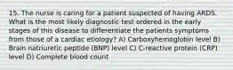 15. The nurse is caring for a patient suspected of having ARDS. What is the most likely diagnostic test ordered in the early stages of this disease to differentiate the patients symptoms from those of a cardiac etiology? A) Carboxyhemoglobin level B) Brain natriuretic peptide (BNP) level C) C-reactive protein (CRP) level D) Complete blood count