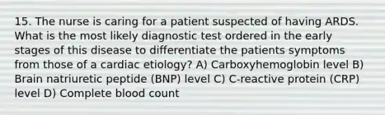 15. The nurse is caring for a patient suspected of having ARDS. What is the most likely diagnostic test ordered in the early stages of this disease to differentiate the patients symptoms from those of a cardiac etiology? A) Carboxyhemoglobin level B) Brain natriuretic peptide (BNP) level C) C-reactive protein (CRP) level D) Complete blood count