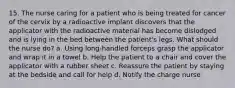 15. The nurse caring for a patient who is being treated for cancer of the cervix by a radioactive implant discovers that the applicator with the radioactive material has become dislodged and is lying in the bed between the patient's legs. What should the nurse do? a. Using long-handled forceps grasp the applicator and wrap it in a towel b. Help the patient to a chair and cover the applicator with a rubber sheet c. Reassure the patient by staying at the bedside and call for help d. Notify the charge nurse