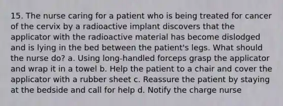 15. The nurse caring for a patient who is being treated for cancer of the cervix by a radioactive implant discovers that the applicator with the radioactive material has become dislodged and is lying in the bed between the patient's legs. What should the nurse do? a. Using long-handled forceps grasp the applicator and wrap it in a towel b. Help the patient to a chair and cover the applicator with a rubber sheet c. Reassure the patient by staying at the bedside and call for help d. Notify the charge nurse