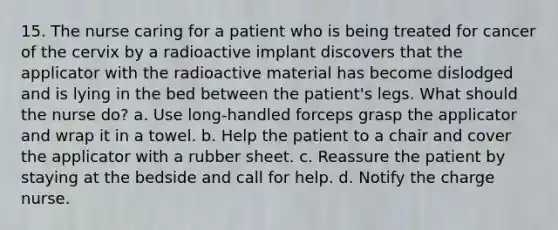 15. The nurse caring for a patient who is being treated for cancer of the cervix by a radioactive implant discovers that the applicator with the radioactive material has become dislodged and is lying in the bed between the patient's legs. What should the nurse do? a. Use long-handled forceps grasp the applicator and wrap it in a towel. b. Help the patient to a chair and cover the applicator with a rubber sheet. c. Reassure the patient by staying at the bedside and call for help. d. Notify the charge nurse.