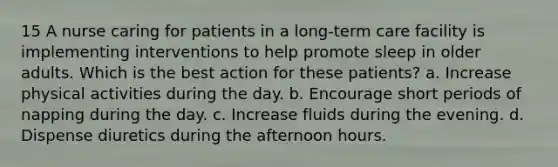 15 A nurse caring for patients in a long-term care facility is implementing interventions to help promote sleep in older adults. Which is the best action for these patients? a. Increase physical activities during the day. b. Encourage short periods of napping during the day. c. Increase fluids during the evening. d. Dispense diuretics during the afternoon hours.