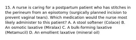 15. A nurse is caring for a postpartum patient who has stitches in the perineum from an episotomy (surgically planned incision to prevent vaginal tears). Which medication would the nurse most likely administer to this patient? A. A stool softener (Colace) B. An osmotic laxative (Miralax) C. A bulk-forming laxative (Metamucil) D. An emollient laxative (mineral oil)