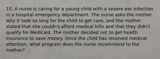 15. A nurse is caring for a young child with a severe ear infection in a hospital emergency department. The nurse asks the mother why it took so long for the child to get care, and the mother stated that she couldn't afford medical bills and that they didn't qualify for Medicaid. The mother decided not to get health insurance to save money. Once the child has received medical attention, what program does the nurse recommend to the mother?