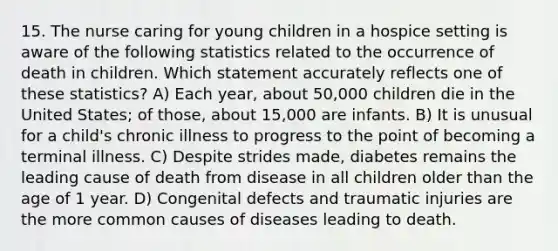 15. The nurse caring for young children in a hospice setting is aware of the following statistics related to the occurrence of death in children. Which statement accurately reflects one of these statistics? A) Each year, about 50,000 children die in the United States; of those, about 15,000 are infants. B) It is unusual for a child's chronic illness to progress to the point of becoming a terminal illness. C) Despite strides made, diabetes remains the leading cause of death from disease in all children older than the age of 1 year. D) Congenital defects and traumatic injuries are the more common causes of diseases leading to death.