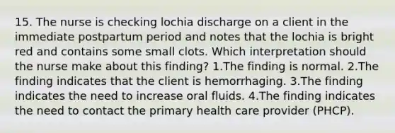 15. The nurse is checking lochia discharge on a client in the immediate postpartum period and notes that the lochia is bright red and contains some small clots. Which interpretation should the nurse make about this finding? 1.The finding is normal. 2.The finding indicates that the client is hemorrhaging. 3.The finding indicates the need to increase oral fluids. 4.The finding indicates the need to contact the primary health care provider (PHCP).