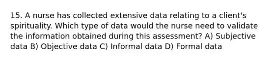 15. A nurse has collected extensive data relating to a client's spirituality. Which type of data would the nurse need to validate the information obtained during this assessment? A) Subjective data B) Objective data C) Informal data D) Formal data