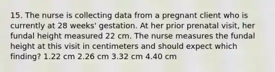 15. The nurse is collecting data from a pregnant client who is currently at 28 weeks' gestation. At her prior prenatal visit, her fundal height measured 22 cm. The nurse measures the fundal height at this visit in centimeters and should expect which finding? 1.22 cm 2.26 cm 3.32 cm 4.40 cm